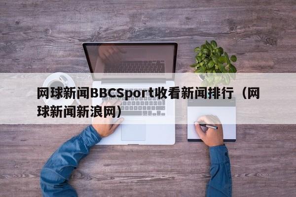 网球新闻BBCSport收看新闻排行（网球新闻新浪网）