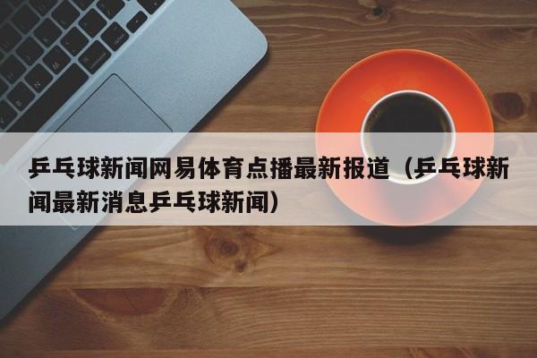 乒乓球新闻网易体育点播最新报道（乒乓球新闻最新消息乒乓球新闻）