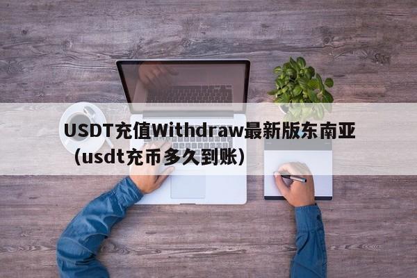 USDT充值Withdraw最新版东南亚（usdt充币多久到账）