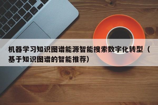 机器学习知识图谱能源智能搜索数字化转型（基于知识图谱的智能推荐）