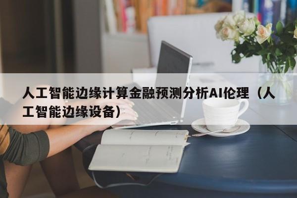 人工智能边缘计算金融预测分析AI伦理（人工智能边缘设备）