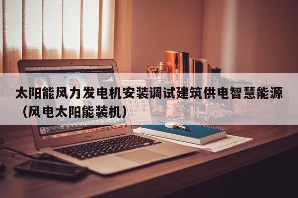 太阳能风力发电机安装调试建筑供电智慧能源（风电太阳能装机）