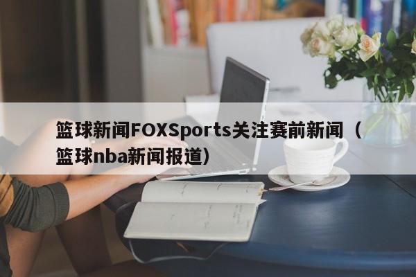 篮球新闻FOXSports关注赛前新闻（篮球nba新闻报道）