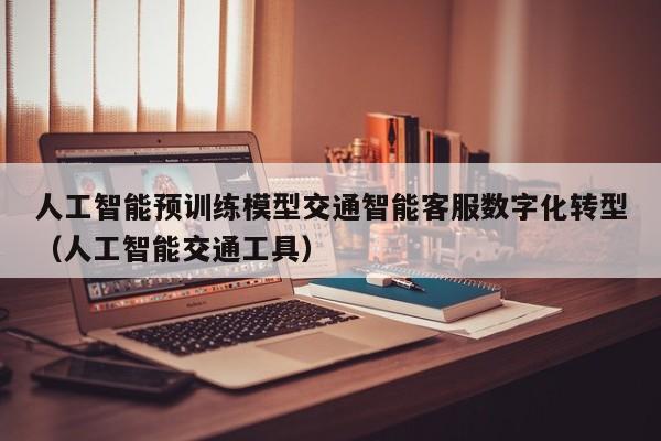 人工智能预训练模型交通智能客服数字化转型（人工智能交通工具）