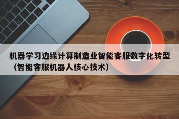 机器学习边缘计算制造业智能客服数字化转型（智能客服机器人核心技术）