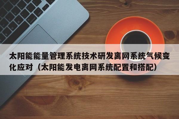 太阳能能量管理系统技术研发离网系统气候变化应对（太阳能发电离网系统配置和搭配）