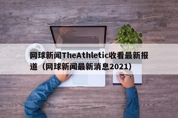 网球新闻TheAthletic收看最新报道（网球新闻最新消息2021）