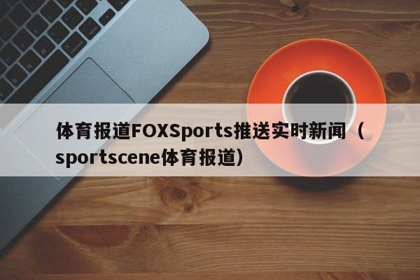 体育报道FOXSports推送实时新闻（sportscene体育报道）