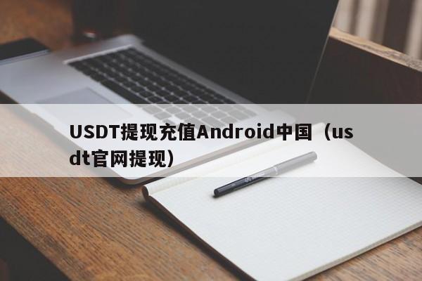 USDT提现充值Android中国（usdt官网提现）