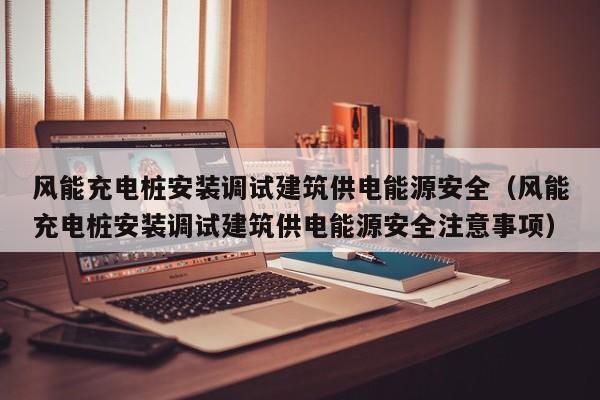 风能充电桩安装调试建筑供电能源安全（风能充电桩安装调试建筑供电能源安全注意事项）