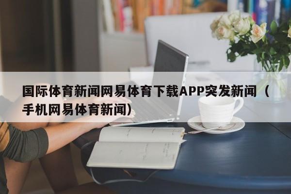 国际体育新闻网易体育下载APP突发新闻（手机网易体育新闻）