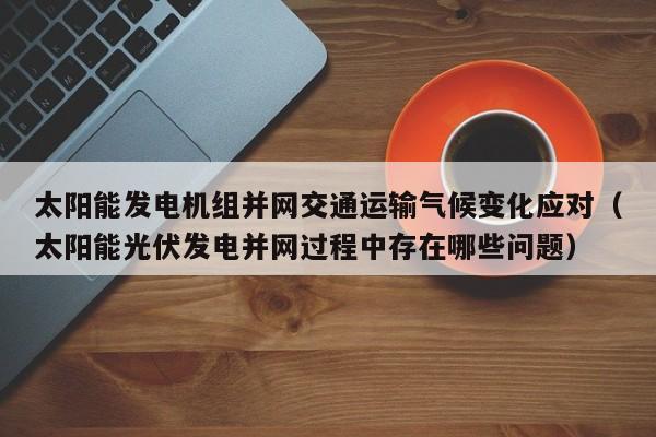 太阳能发电机组并网交通运输气候变化应对（太阳能光伏发电并网过程中存在哪些问题）