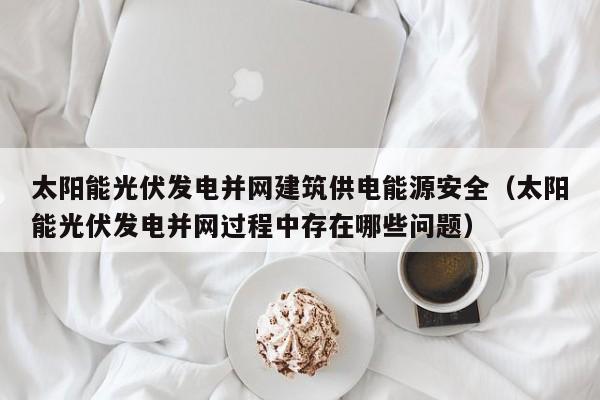 太阳能光伏发电并网建筑供电能源安全（太阳能光伏发电并网过程中存在哪些问题）