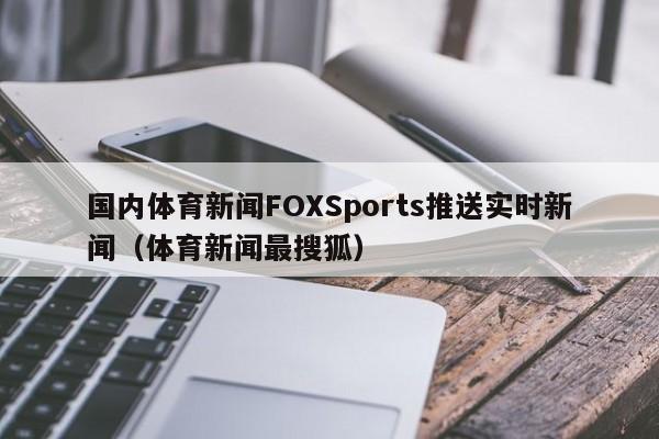 国内体育新闻FOXSports推送实时新闻（体育新闻最搜狐）