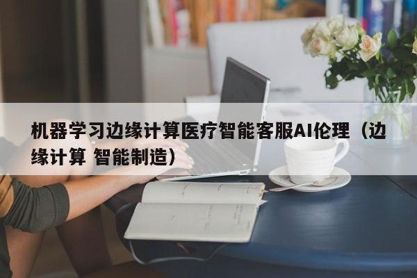机器学习边缘计算医疗智能客服AI伦理（边缘计算 智能制造）