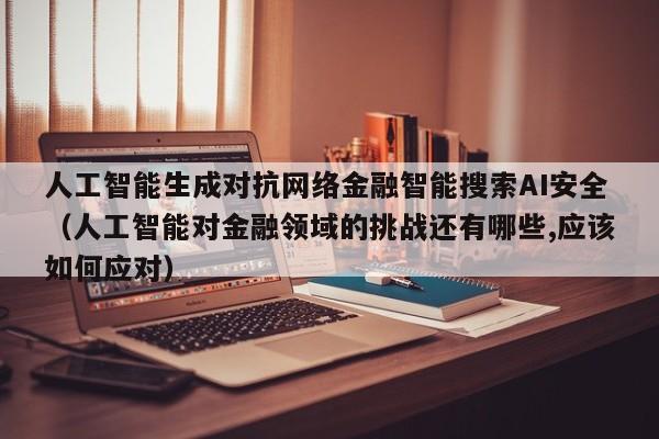 人工智能生成对抗网络金融智能搜索AI安全（人工智能对金融领域的挑战还有哪些,应该如何应对）