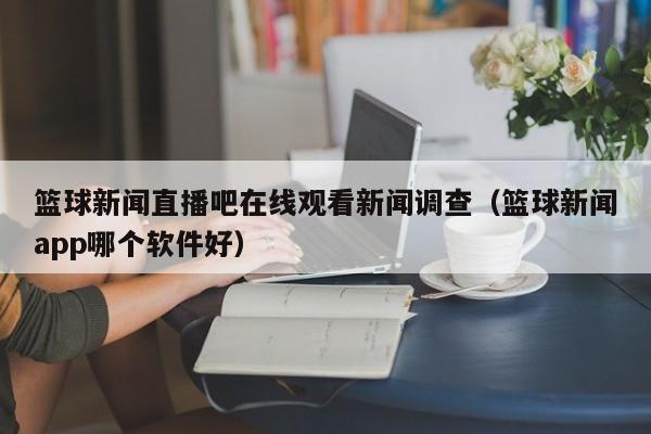 篮球新闻直播吧在线观看新闻调查（篮球新闻app哪个软件好）