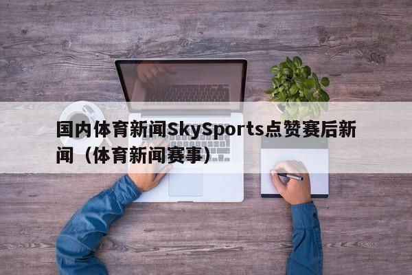 国内体育新闻SkySports点赞赛后新闻（体育新闻赛事）