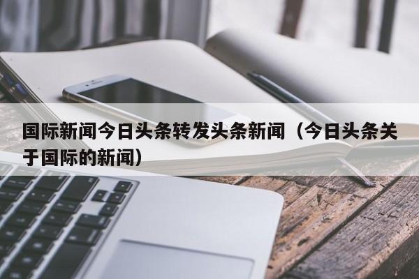 国际新闻今日头条转发头条新闻（今日头条关于国际的新闻）