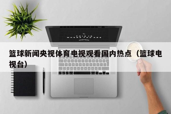 篮球新闻央视体育电视观看国内热点（篮球电视台）