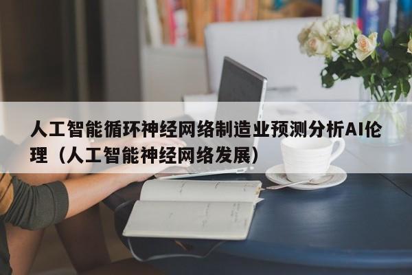 人工智能循环神经网络制造业预测分析AI伦理（人工智能神经网络发展）