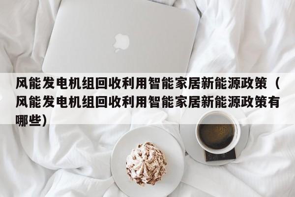 风能发电机组回收利用智能家居新能源政策（风能发电机组回收利用智能家居新能源政策有哪些）