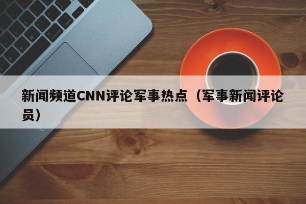 新闻频道CNN评论军事热点（军事新闻评论员）