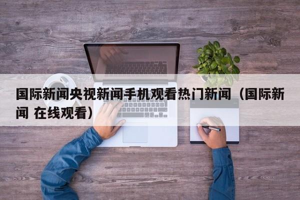 国际新闻央视新闻手机观看热门新闻（国际新闻 在线观看）