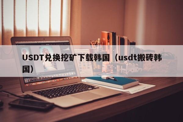 USDT兑换挖矿下载韩国（usdt搬砖韩国）