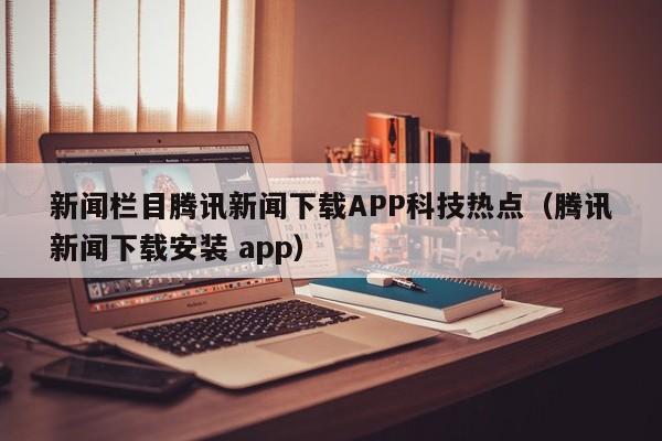 新闻栏目腾讯新闻下载APP科技热点（腾讯新闻下载安装 app）