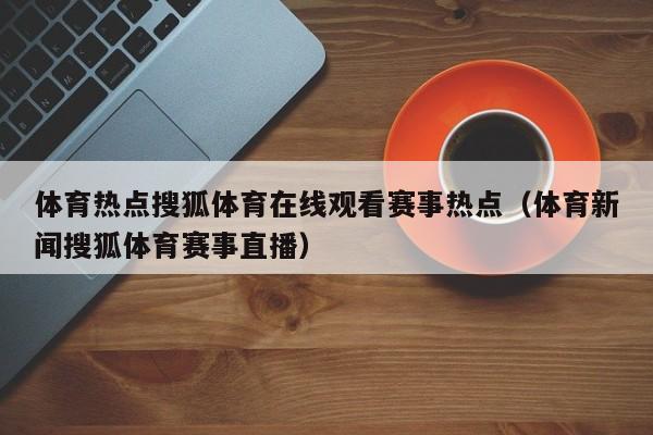 体育热点搜狐体育在线观看赛事热点（体育新闻搜狐体育赛事直播）
