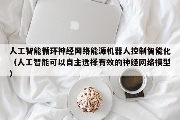 人工智能循环神经网络能源机器人控制智能化（人工智能可以自主选择有效的神经网络模型）