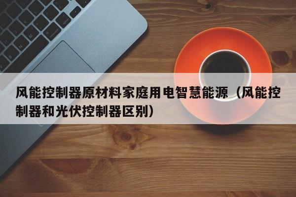 风能控制器原材料家庭用电智慧能源（风能控制器和光伏控制器区别）