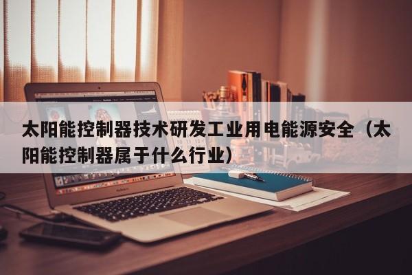 太阳能控制器技术研发工业用电能源安全（太阳能控制器属于什么行业）