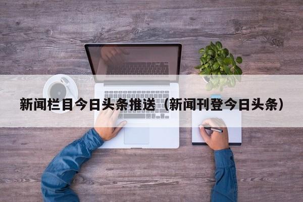 新闻栏目今日头条推送（新闻刊登今日头条）