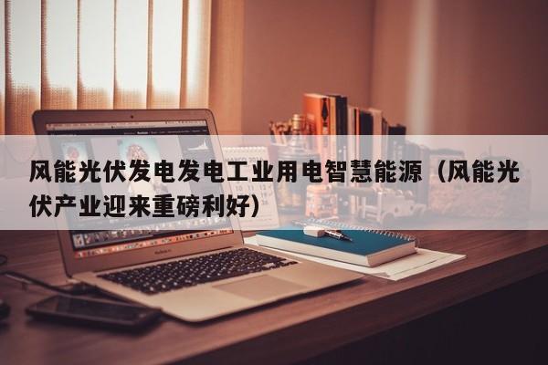 风能光伏发电发电工业用电智慧能源（风能光伏产业迎来重磅利好）