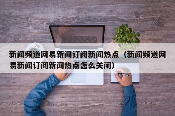 新闻频道网易新闻订阅新闻热点（新闻频道网易新闻订阅新闻热点怎么关闭）