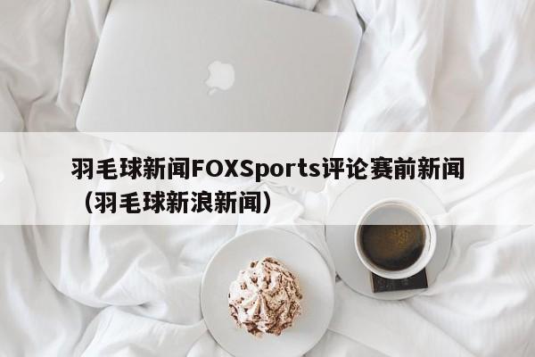 羽毛球新闻FOXSports评论赛前新闻（羽毛球新浪新闻）