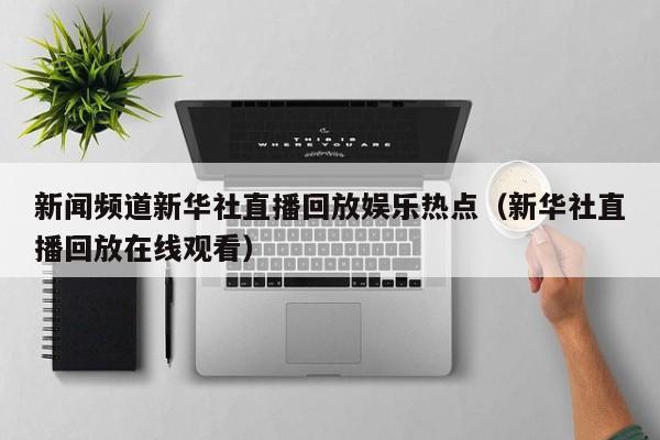 新闻频道新华社直播回放娱乐热点（新华社直播回放在线观看）