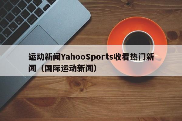 运动新闻YahooSports收看热门新闻（国际运动新闻）