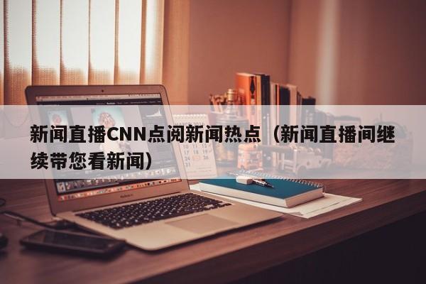 新闻直播CNN点阅新闻热点（新闻直播间继续带您看新闻）