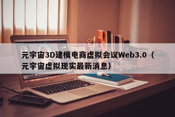 元宇宙3D建模电商虚拟会议Web3.0（元宇宙虚拟现实最新消息）