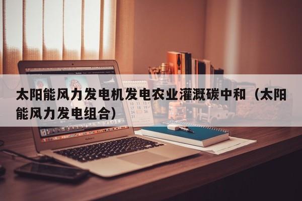 太阳能风力发电机发电农业灌溉碳中和（太阳能风力发电组合）