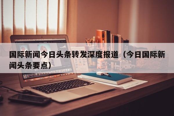 国际新闻今日头条转发深度报道（今日国际新闻头条要点）