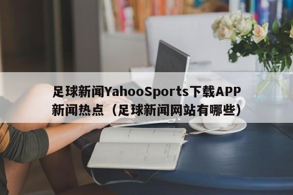 足球新闻YahooSports下载APP新闻热点（足球新闻网站有哪些）