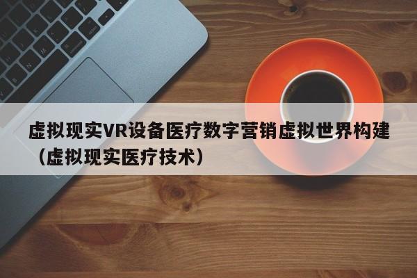 虚拟现实VR设备医疗数字营销虚拟世界构建（虚拟现实医疗技术）