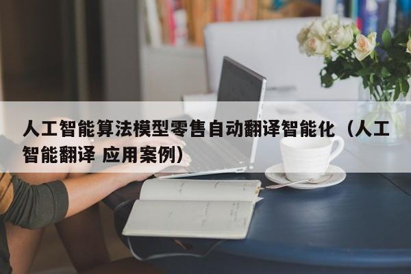 人工智能算法模型零售自动翻译智能化（人工智能翻译 应用案例）