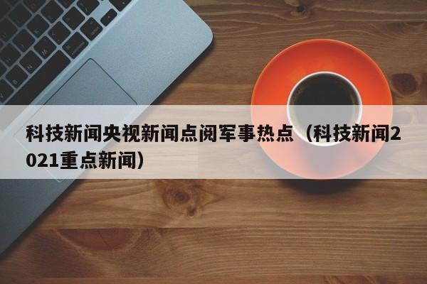 科技新闻央视新闻点阅军事热点（科技新闻2021重点新闻）