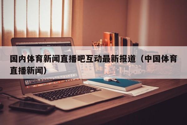 国内体育新闻直播吧互动最新报道（中国体育直播新闻）