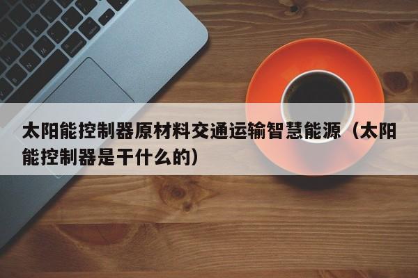 太阳能控制器原材料交通运输智慧能源（太阳能控制器是干什么的）